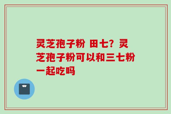 灵芝孢子粉 田七？灵芝孢子粉可以和三七粉一起吃吗