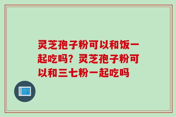 灵芝孢子粉可以和饭一起吃吗？灵芝孢子粉可以和三七粉一起吃吗