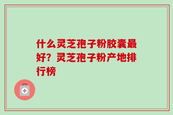 什么灵芝孢子粉胶囊最好？灵芝孢子粉产地排行榜