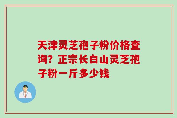 天津灵芝孢子粉价格查询？正宗长白山灵芝孢子粉一斤多少钱