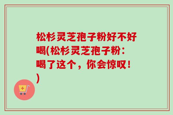 松杉灵芝孢子粉好不好喝(松杉灵芝孢子粉：喝了这个，你会惊叹！)