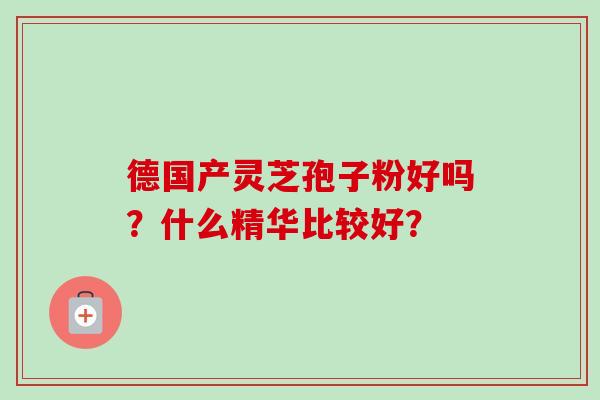 德国产灵芝孢子粉好吗？什么精华比较好？