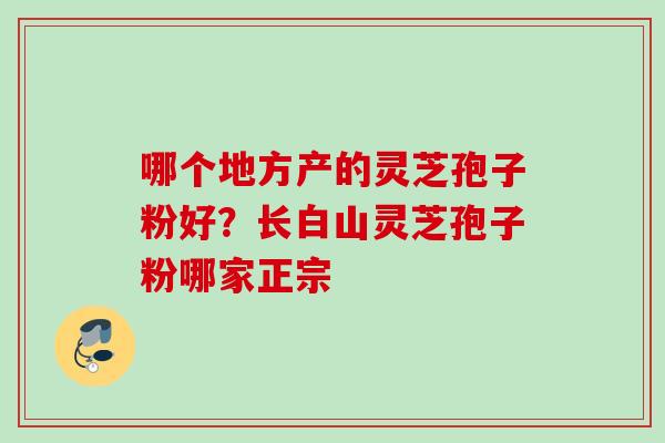 哪个地方产的灵芝孢子粉好？长白山灵芝孢子粉哪家正宗