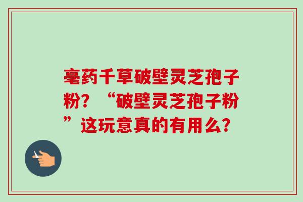 亳药千草破壁灵芝孢子粉？“破壁灵芝孢子粉”这玩意真的有用么？