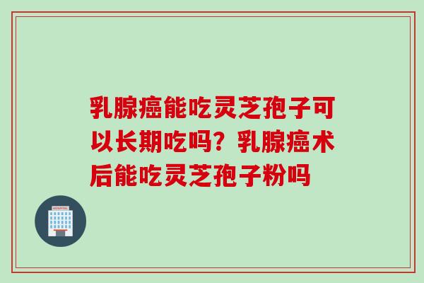 乳腺癌能吃灵芝孢子可以长期吃吗？乳腺癌术后能吃灵芝孢子粉吗