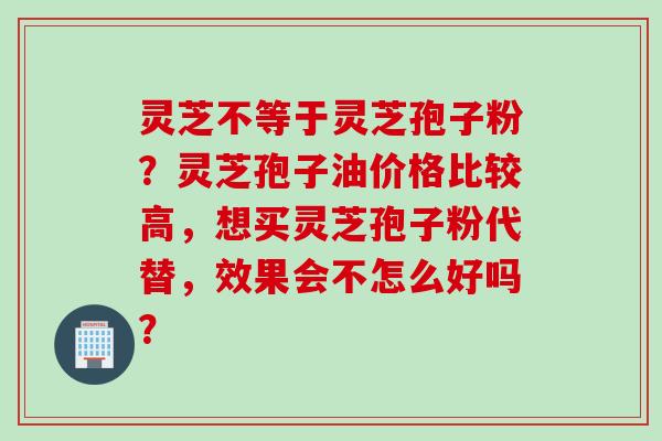 灵芝不等于灵芝孢子粉？灵芝孢子油价格比较高，想买灵芝孢子粉代替，效果会不怎么好吗？