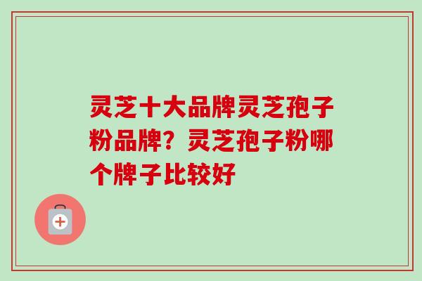 灵芝十大品牌灵芝孢子粉品牌？灵芝孢子粉哪个牌子比较好