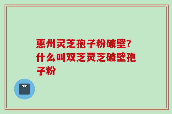 惠州灵芝孢子粉破壁？什么叫双芝灵芝破壁孢子粉