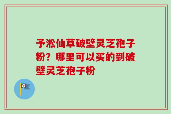 予淞仙草破壁灵芝孢子粉？哪里可以买的到破壁灵芝孢子粉