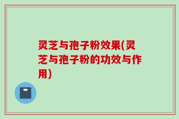 灵芝与孢子粉效果(灵芝与孢子粉的功效与作用)