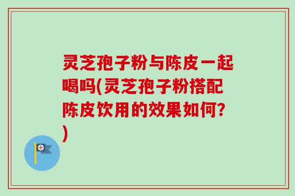 灵芝孢子粉与陈皮一起喝吗(灵芝孢子粉搭配陈皮饮用的效果如何?) 灵芝孢子粉与陈皮一起喝吗(灵芝孢子粉搭配陈皮饮用的效果如何?)