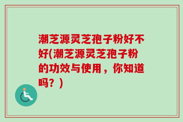 潮芝源灵芝孢子粉好不好(潮芝源灵芝孢子粉的功效与使用，你知道吗？)
