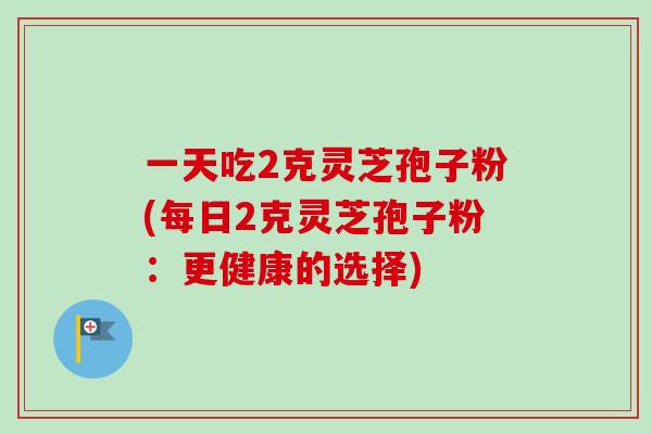 一天吃2克灵芝孢子粉(每日2克灵芝孢子粉：更健康的选择)