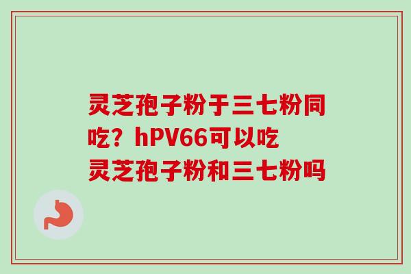 灵芝孢子粉于三七粉同吃？hPV66可以吃灵芝孢子粉和三七粉吗