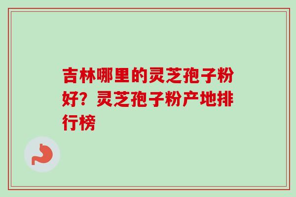 吉林哪里的灵芝孢子粉好？灵芝孢子粉产地排行榜