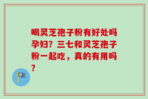 喝灵芝孢子粉有好处吗孕妇？三七和灵芝孢子粉一起吃，真的有用吗？