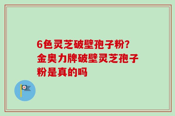 6色灵芝破壁孢子粉？金奥力牌破壁灵芝孢子粉是真的吗