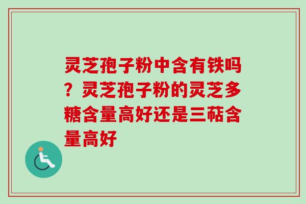 灵芝孢子粉中含有铁吗？灵芝孢子粉的灵芝多糖含量高好还是三萜含量高好