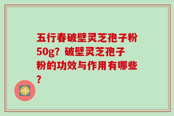 五行春破壁灵芝孢子粉50g？破壁灵芝孢子粉的功效与作用有哪些？
