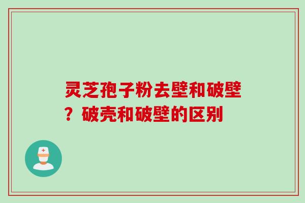 灵芝孢子粉去壁和破壁？破壳和破壁的区别