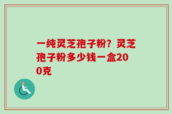 一纯灵芝孢子粉？灵芝孢子粉多少钱一盒200克