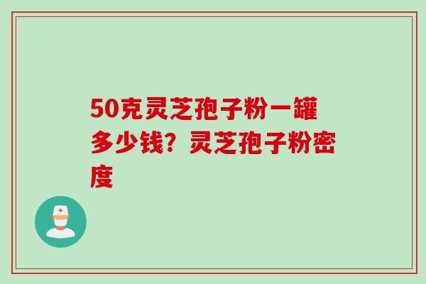 50克灵芝孢子粉一罐多少钱？灵芝孢子粉密度