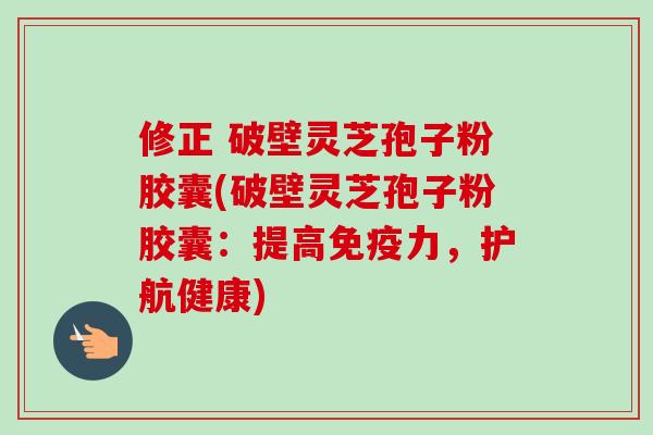 修正 破壁灵芝孢子粉胶囊(破壁灵芝孢子粉胶囊：提高免疫力，护航健康)