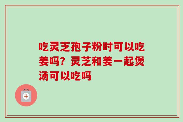 吃灵芝孢子粉时可以吃姜吗？灵芝和姜一起煲汤可以吃吗