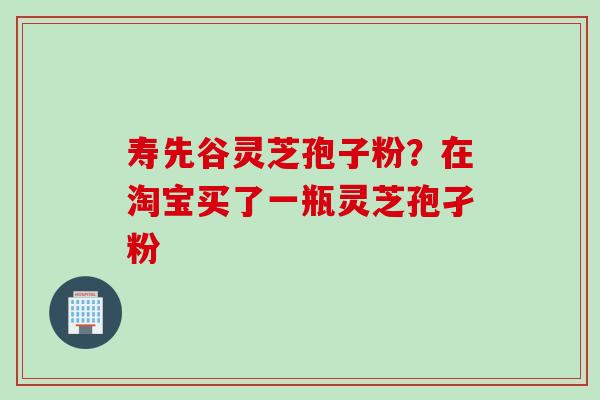 寿先谷灵芝孢子粉？在淘宝买了一瓶灵芝孢孑粉