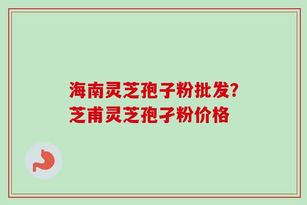 海南灵芝孢子粉批发？芝甫灵芝孢孑粉价格