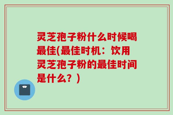 灵芝孢子粉什么时候喝佳(佳时机：饮用灵芝孢子粉的佳时间是什么？)