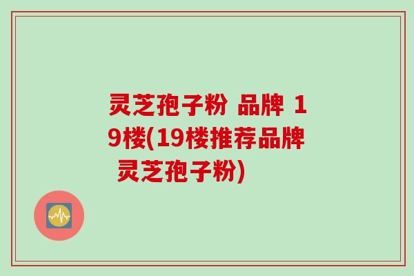 灵芝孢子粉 品牌 19楼(19楼推荐品牌 灵芝孢子粉)