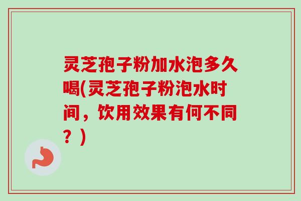 灵芝孢子粉加水泡多久喝(灵芝孢子粉泡水时间，饮用效果有何不同？)