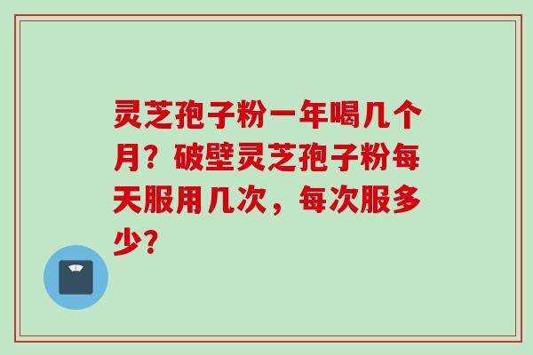 灵芝孢子粉一年喝几个月？破壁灵芝孢子粉每天服用几次，每次服多少？