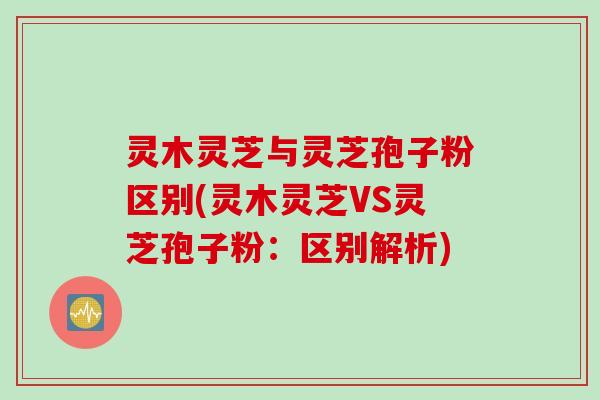 灵木灵芝与灵芝孢子粉区别(灵木灵芝VS灵芝孢子粉：区别解析)