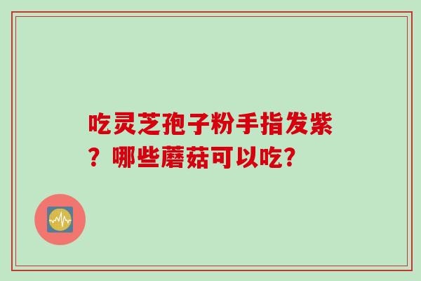 吃灵芝孢子粉手指发紫？哪些蘑菇可以吃？