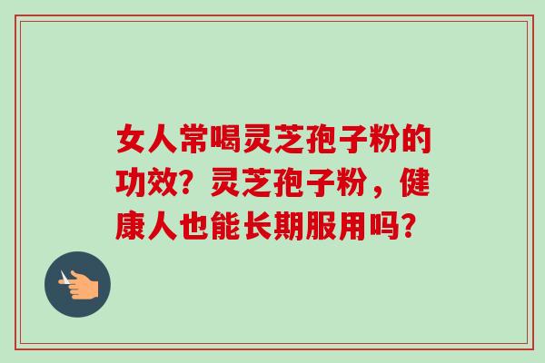 女人常喝灵芝孢子粉的功效？灵芝孢子粉，健康人也能长期服用吗？