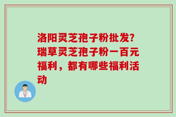 洛阳灵芝孢子粉批发？瑞草灵芝孢子粉一百元福利，都有哪些福利活动