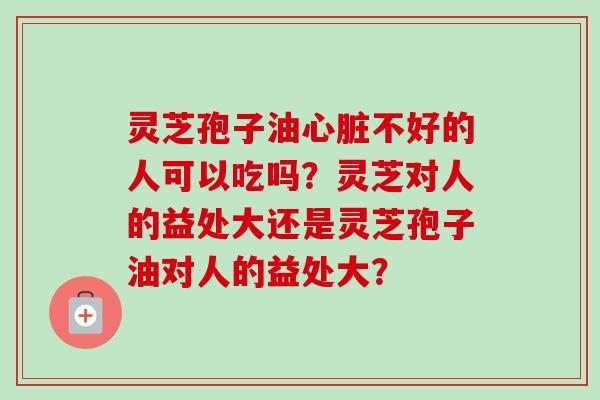灵芝孢子油心脏不好的人可以吃吗？灵芝对人的益处大还是灵芝孢子油对人的益处大？