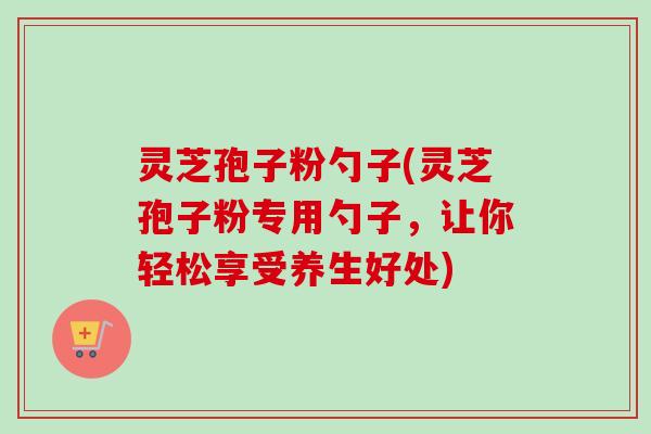 灵芝孢子粉勺子(灵芝孢子粉专用勺子,让你轻松享受养生好处) 灵芝孢子粉勺子(灵芝孢子粉专用勺子,让你轻松享受养生好处)
