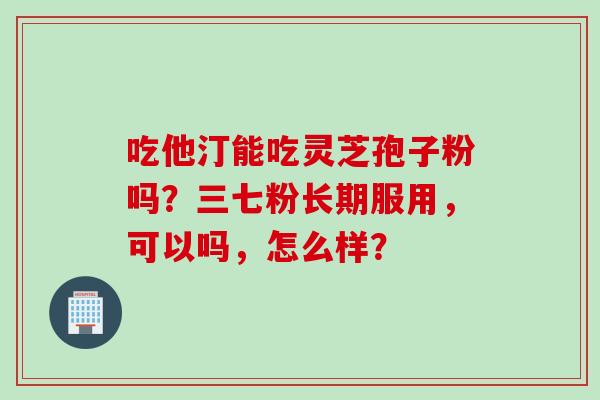 吃他汀能吃灵芝孢子粉吗？三七粉长期服用，可以吗，怎么样？