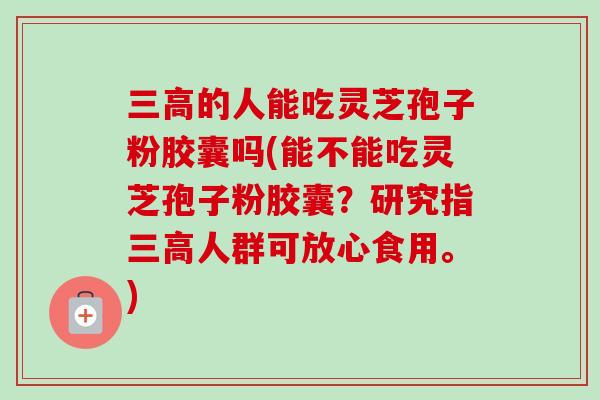 的人能吃灵芝孢子粉胶囊吗(能不能吃灵芝孢子粉胶囊？研究指人群可放心食用。)