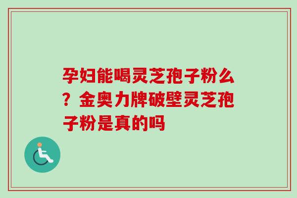 孕妇能喝灵芝孢子粉么？金奥力牌破壁灵芝孢子粉是真的吗
