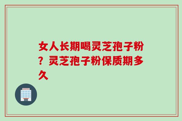 女人长期喝灵芝孢子粉？灵芝孢子粉保质期多久