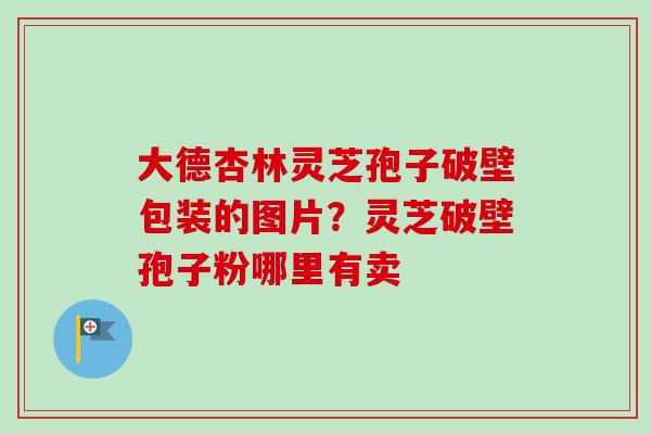 大德杏林灵芝孢子破壁包装的图片?灵芝破壁孢子粉哪里有卖 大德杏林灵芝孢子破壁包装的图片?灵芝破壁孢子粉哪里有卖