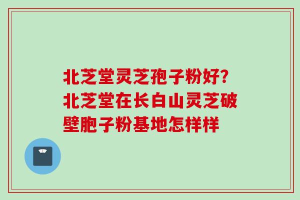 北芝堂灵芝孢子粉好？北芝堂在长白山灵芝破壁胞子粉基地怎样样