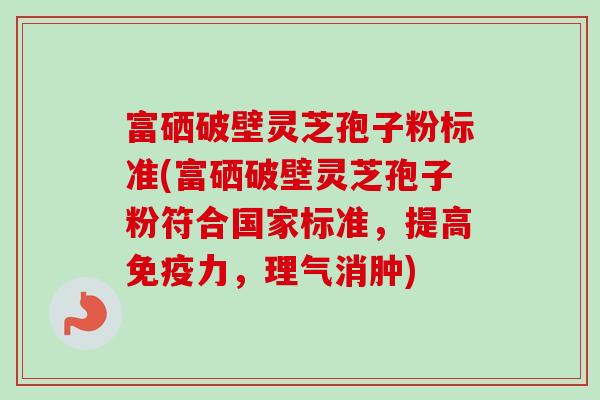 富硒破壁灵芝孢子粉标准(富硒破壁灵芝孢子粉符合国家标准，提高免疫力，理气消肿)