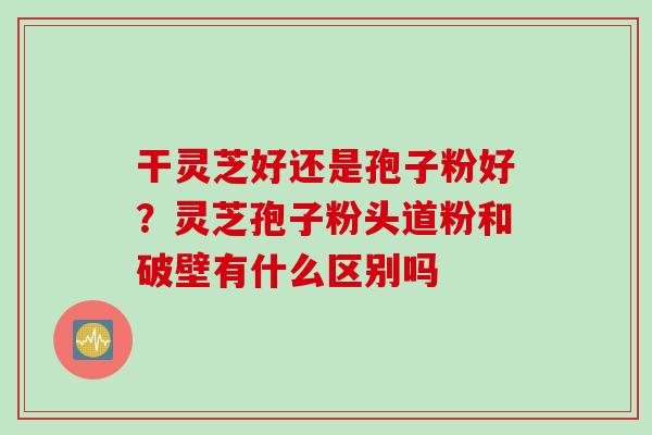 干灵芝好还是孢子粉好？灵芝孢子粉头道粉和破壁有什么区别吗