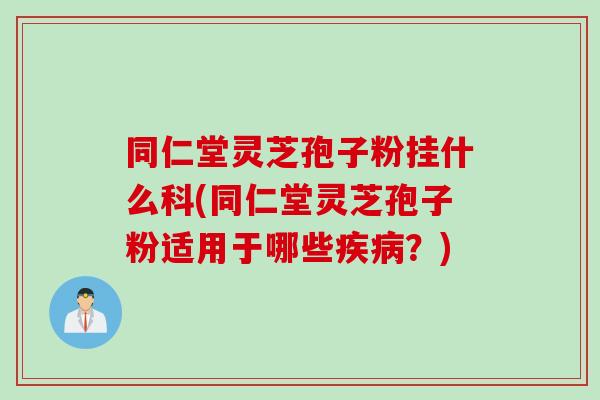 同仁堂灵芝孢子粉挂什么科(同仁堂灵芝孢子粉适用于哪些疾病？)