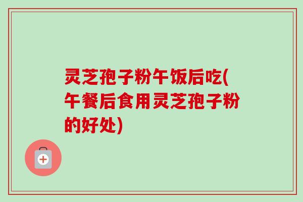 灵芝孢子粉午饭后吃(午餐后食用灵芝孢子粉的好处)